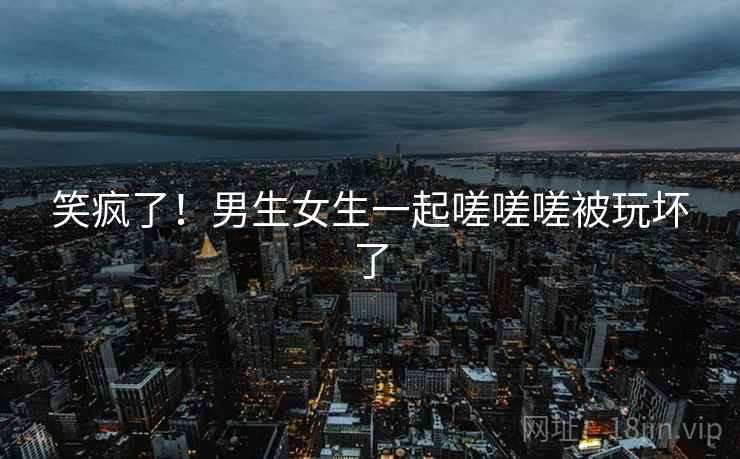 笑疯了！男生女生一起嗟嗟嗟被玩坏了