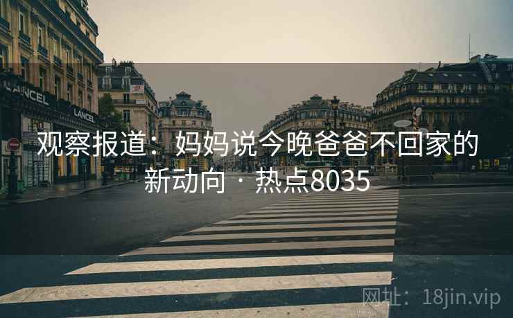 观察报道:妈妈说今晚爸爸不回家的新动向 · 热点8035 第1张 观察报道:妈妈说今晚爸爸不回家的新动向 · 热点8035 第1张