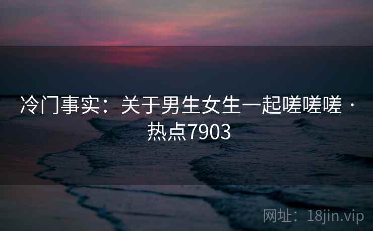 冷门事实：关于男生女生一起嗟嗟嗟 · 热点7903  第2张
