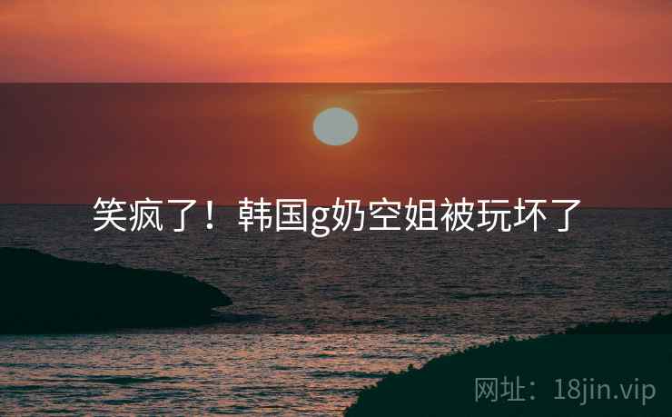 笑疯了！韩国g奶空姐被玩坏了